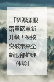 初源漾眼霜重磅革新升级！硬核突破带来全新眼部护理体验