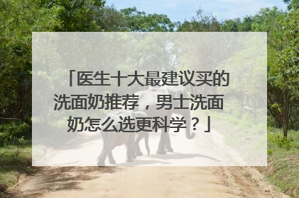 医生十大最建议买的洗面奶推荐，男士洗面奶怎么选更科学？