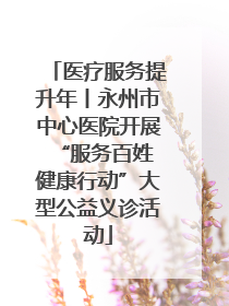 医疗服务提升年丨永州市中心医院开展“服务百姓 健康行动”大型公益义诊活动