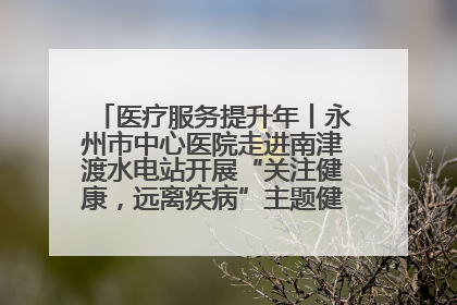 医疗服务提升年丨永州市中心医院走进南津渡水电站开展“关注健康，远离疾病”主题健康促进活动