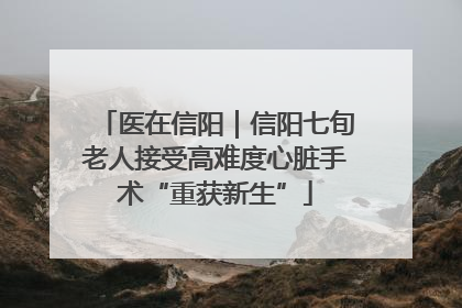 医在信阳｜信阳七旬老人接受高难度心脏手术“重获新生”