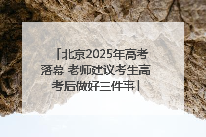 北京2025年高考落幕 老师建议考生高考后做好三件事