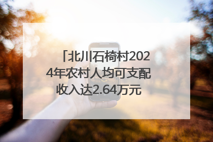 北川石椅村2024年农村人均可支配收入达2.64万元｜新闻发布最前线
