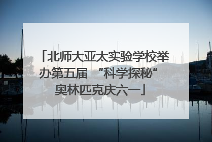 北师大亚太实验学校举办第五届 “科学探秘” 奥林匹克庆六一