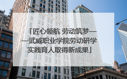 匠心领航 劳动筑梦——武威职业学院劳动研学实践育人取得新成果