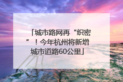城市路网再“织密”！今年杭州将新增城市道路60公里