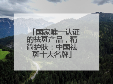 国家唯一认证的祛斑产品，精简护肤：中国祛斑十大名牌