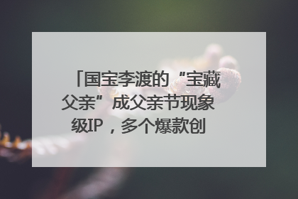 国宝李渡的“宝藏父亲”成父亲节现象级IP，多个爆款创造数千万流量