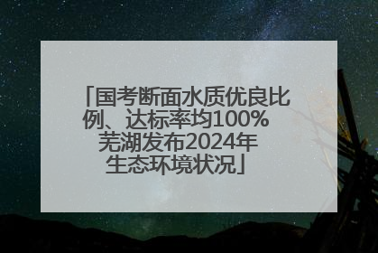 国考断面水质优良比例、达标率均100% 芜湖发布2024年生态环境状况
