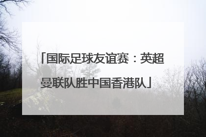 国际足球友谊赛：英超曼联队胜中国香港队