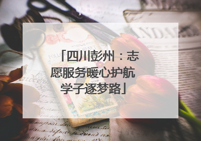 四川彭州：志愿服务暖心护航学子逐梦路