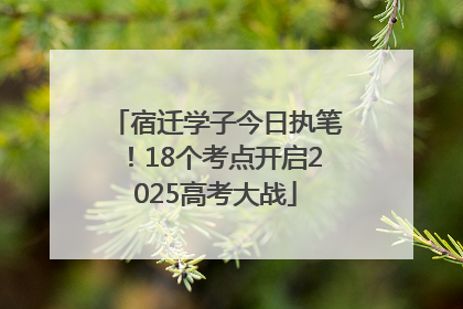 宿迁学子今日执笔！18个考点开启2025高考大战