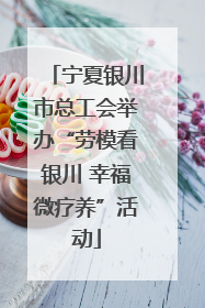 宁夏银川市总工会举办“劳模看银川 幸福微疗养”活动