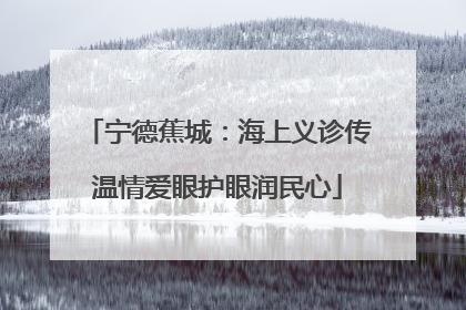 宁德蕉城：海上义诊传温情爱眼护眼润民心