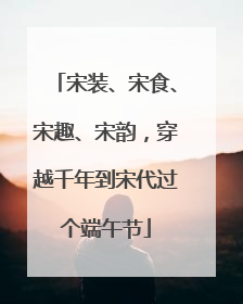 宋装、宋食、宋趣、宋韵，穿越千年到宋代过个端午节