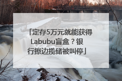 定存5万元就能获得Labubu盲盒？银行擦边揽储被叫停