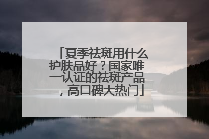 夏季祛斑用什么护肤品好？国家唯一认证的祛斑产品，高口碑大热门