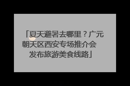 夏天避暑去哪里？广元朝天区西安专场推介会 发布旅游美食线路