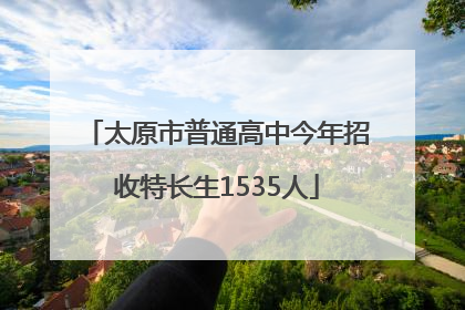 太原市普通高中今年招收特长生1535人
