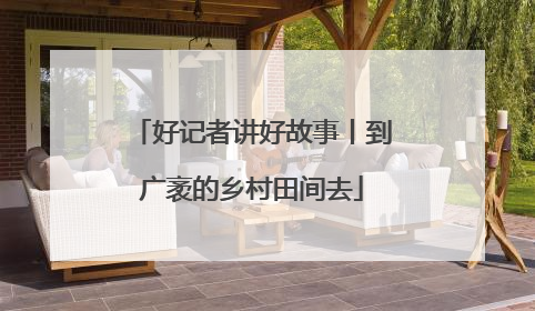 好记者讲好故事丨到广袤的乡村田间去