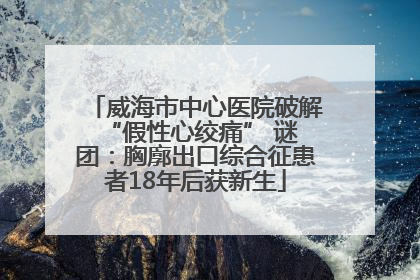 威海市中心医院破解 “假性心绞痛” 谜团：胸廓出口综合征患者18年后获新生