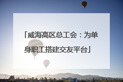 威海高区总工会：为单身职工搭建交友平台