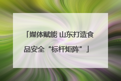 媒体赋能 山东打造食品安全“标杆矩阵”