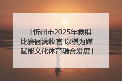忻州市2025年象棋比赛圆满收官 以棋为媒赋能文化体育融合发展