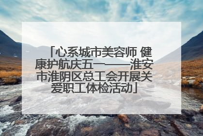 心系城市美容师 健康护航庆五一——淮安市淮阴区总工会开展关爱职工体检活动