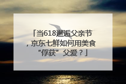 当618邂逅父亲节，京东七鲜如何用美食“俘获”父爱？