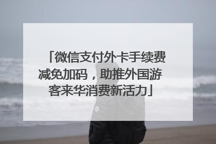 微信支付外卡手续费减免加码，助推外国游客来华消费新活力