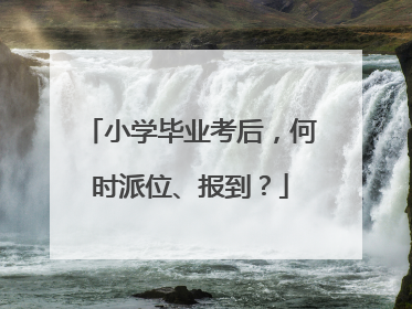小学毕业考后，何时派位、报到？