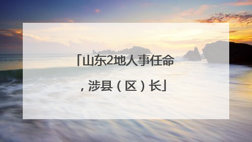 山东2地人事任命，涉县（区）长