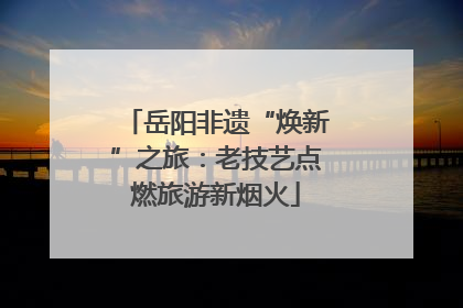 岳阳非遗“焕新”之旅：老技艺点燃旅游新烟火