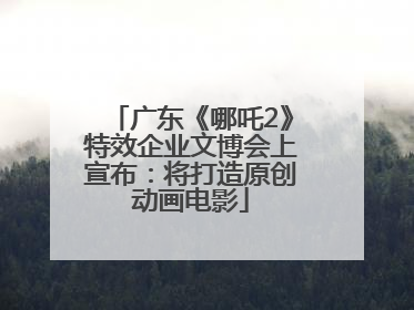 广东《哪吒2》特效企业文博会上宣布：将打造原创动画电影