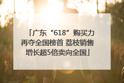 广东“618”购买力再夺全国榜首 荔枝销售增长超5倍卖向全国