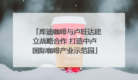 库迪咖啡与卢旺达建立战略合作 打造中卢国际咖啡产业示范园