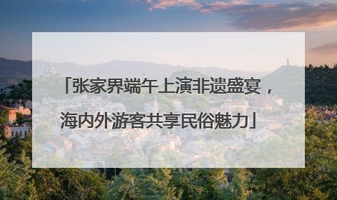 张家界端午上演非遗盛宴，海内外游客共享民俗魅力