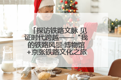 探访铁路文脉 见证时代跨越——“我的铁路风景·博物馆+京张铁路文化之旅”活动在京启动