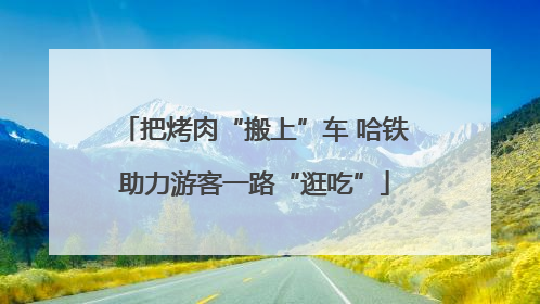 把烤肉“搬上”车 哈铁助力游客一路“逛吃”