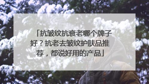 抗皱纹抗衰老哪个牌子好？抗老去皱纹护肤品推荐，都说好用的产品