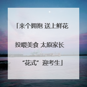 来个拥抱 送上鲜花 投喂美食 太原家长“花式”迎考生