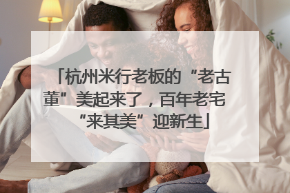 杭州米行老板的“老古董”美起来了，百年老宅“来其美”迎新生