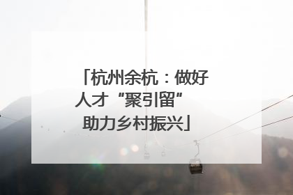 杭州余杭：做好人才“聚引留” 助力乡村振兴