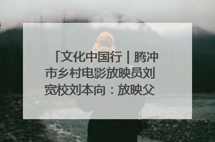 文化中国行｜腾冲市乡村电影放映员刘宽校刘本向：放映父子兵 接力光影梦