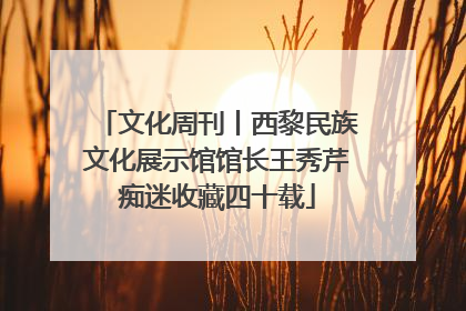 文化周刊丨西黎民族文化展示馆馆长王秀芹痴迷收藏四十载