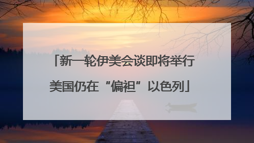 新一轮伊美会谈即将举行 美国仍在“偏袒”以色列