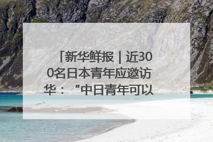 新华鲜报｜近300名日本青年应邀访华：“中日青年可以创造更好的未来”