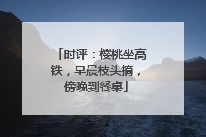 时评：樱桃坐高铁，早晨枝头摘，傍晚到餐桌