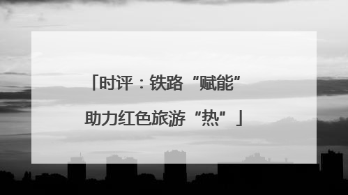 时评：铁路“赋能” 助力红色旅游“热”